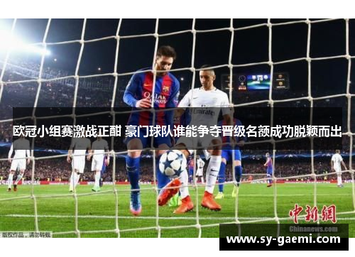 欧冠小组赛激战正酣 豪门球队谁能争夺晋级名额成功脱颖而出